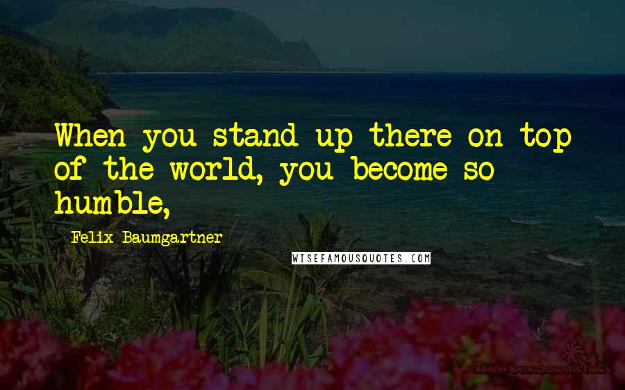 Felix Baumgartner quotes: When you stand up there on top of the world, you become so humble,