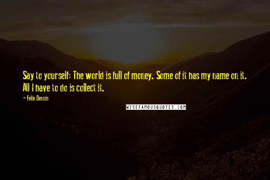 Felix Dennis quotes: Say to yourself: The world is full of money. Some of it has my name on it. All I have to do is collect it.