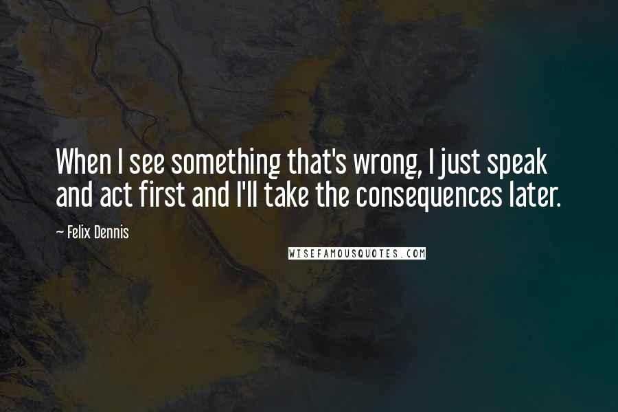 Felix Dennis quotes: When I see something that's wrong, I just speak and act first and I'll take the consequences later.