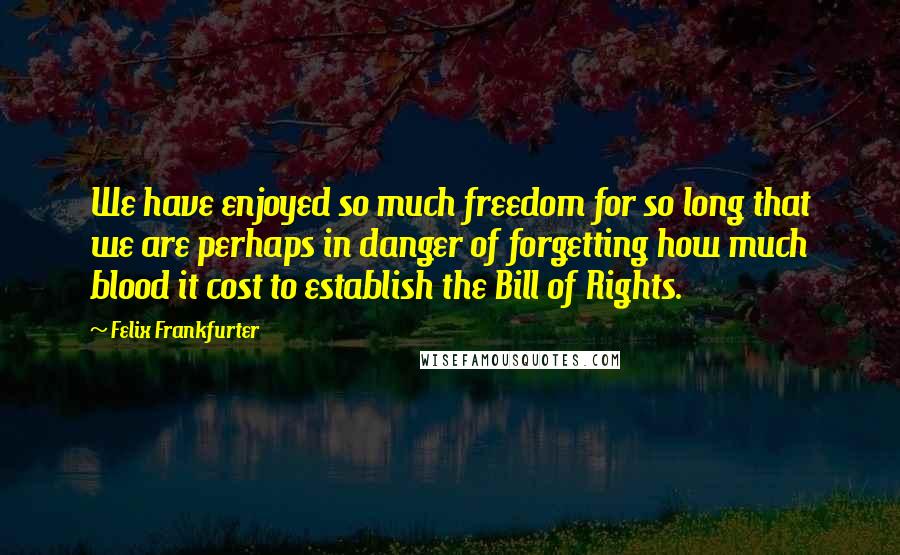 Felix Frankfurter quotes: We have enjoyed so much freedom for so long that we are perhaps in danger of forgetting how much blood it cost to establish the Bill of Rights.