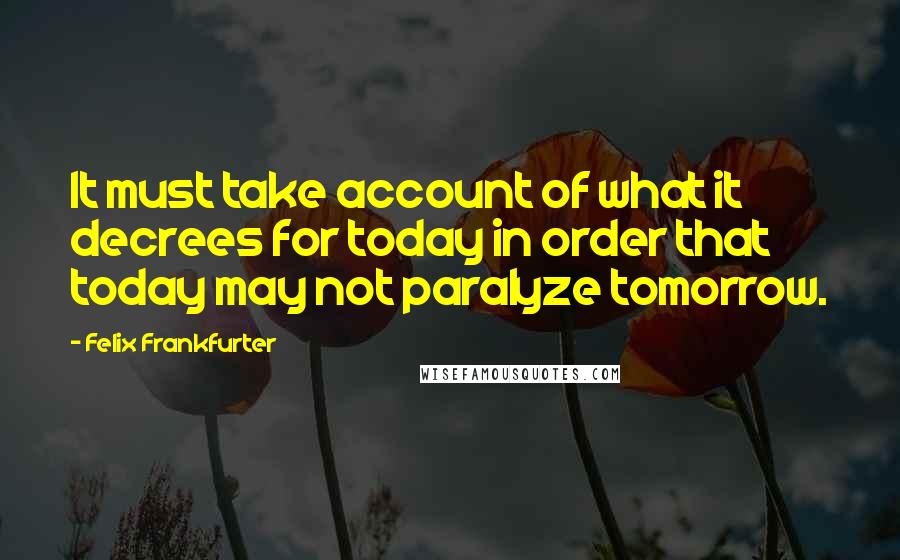 Felix Frankfurter quotes: It must take account of what it decrees for today in order that today may not paralyze tomorrow.