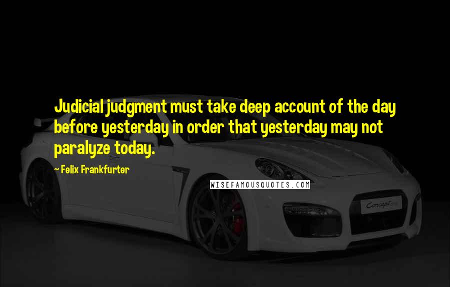 Felix Frankfurter quotes: Judicial judgment must take deep account of the day before yesterday in order that yesterday may not paralyze today.