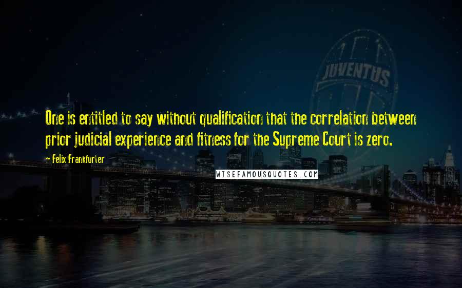 Felix Frankfurter quotes: One is entitled to say without qualification that the correlation between prior judicial experience and fitness for the Supreme Court is zero.