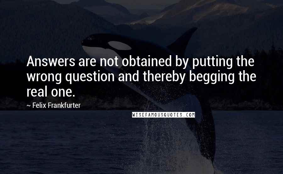 Felix Frankfurter quotes: Answers are not obtained by putting the wrong question and thereby begging the real one.
