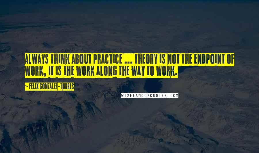 Felix Gonzalez-Torres quotes: Always think about practice ... theory is not the endpoint of work, it is the work along the way to work.