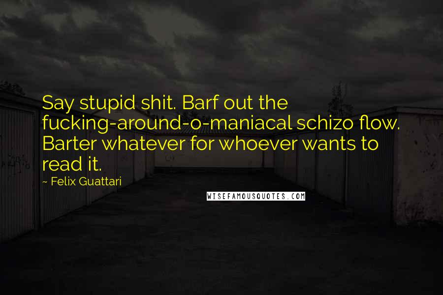 Felix Guattari quotes: Say stupid shit. Barf out the fucking-around-o-maniacal schizo flow. Barter whatever for whoever wants to read it. Felix Guattari quotes: Say stupid shit. Barf out the fucking-around-o-maniacal schizo flow. Barter whatever for whoever wants to read it.