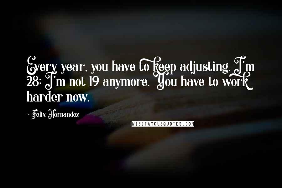 Felix Hernandez quotes: Every year, you have to keep adjusting. I'm 28; I'm not 19 anymore. You have to work harder now.