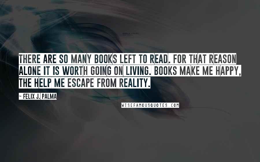 Felix J. Palma quotes: There are so many books left to read. For that reason alone it is worth going on living. Books make me happy, the help me escape from reality.