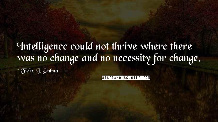 Felix J. Palma quotes: Intelligence could not thrive where there was no change and no necessity for change.