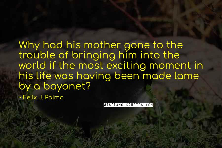 Felix J. Palma quotes: Why had his mother gone to the trouble of bringing him into the world if the most exciting moment in his life was having been made lame by a bayonet?