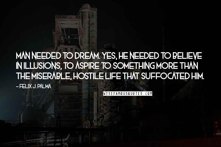 Felix J. Palma quotes: Man needed to dream. Yes, he needed to believe in illusions, to aspire to something more than the miserable, hostile life that suffocated him.