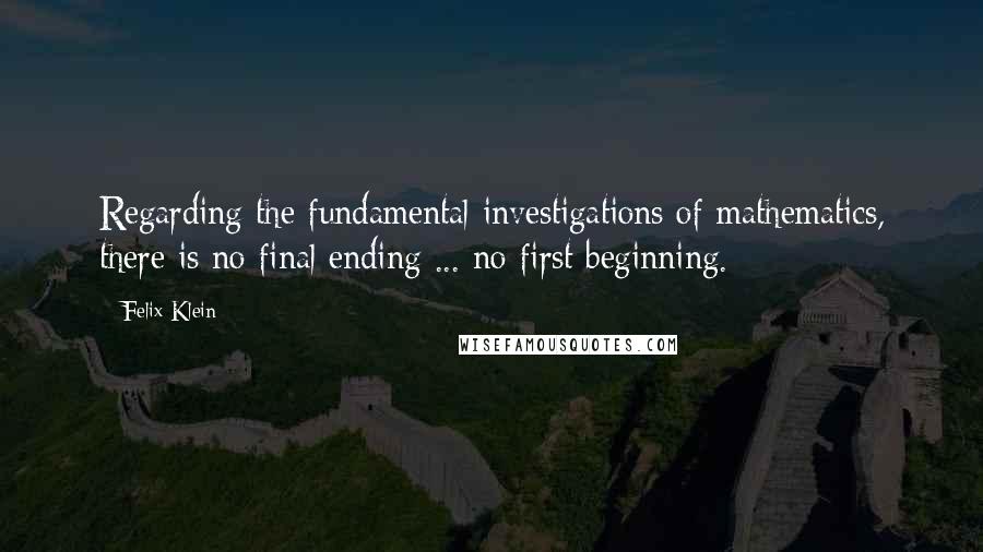 Felix Klein quotes: Regarding the fundamental investigations of mathematics, there is no final ending ... no first beginning.