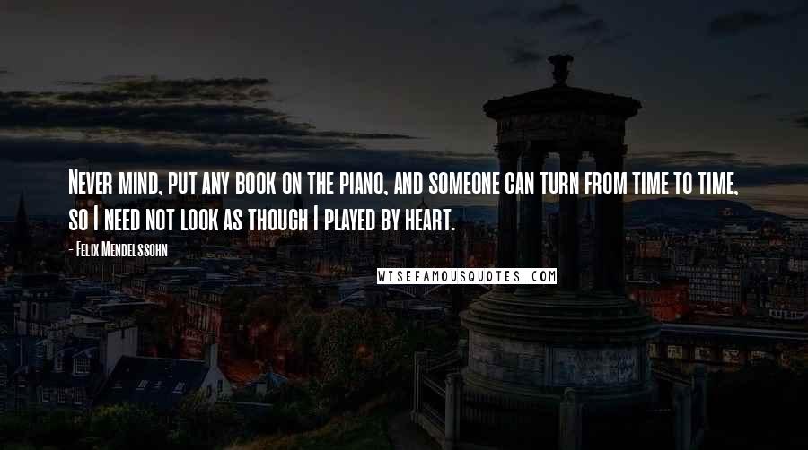 Felix Mendelssohn quotes: Never mind, put any book on the piano, and someone can turn from time to time, so I need not look as though I played by heart.