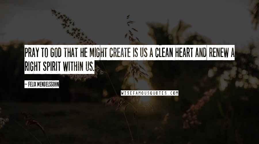 Felix Mendelssohn quotes: Pray to God that He might create is us a clean heart and renew a right spirit within us.