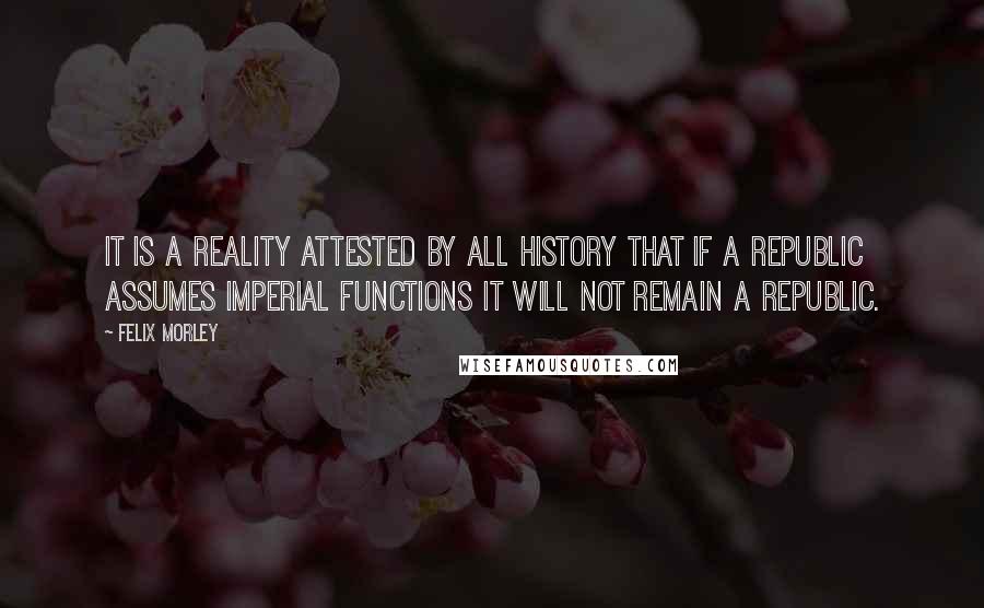 Felix Morley quotes: It is a reality attested by all history that if a republic assumes imperial functions it will not remain a republic.