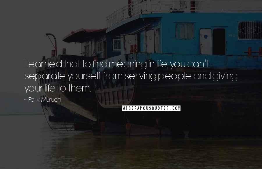 Felix Muruchi quotes: I learned that to find meaning in life, you can't separate yourself from serving people and giving your life to them. Felix Muruchi quotes: I learned that to find meaning in life, you can't separate yourself from serving people and giving your life to them.