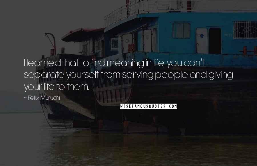 Felix Muruchi quotes: I learned that to find meaning in life, you can't separate yourself from serving people and giving your life to them.