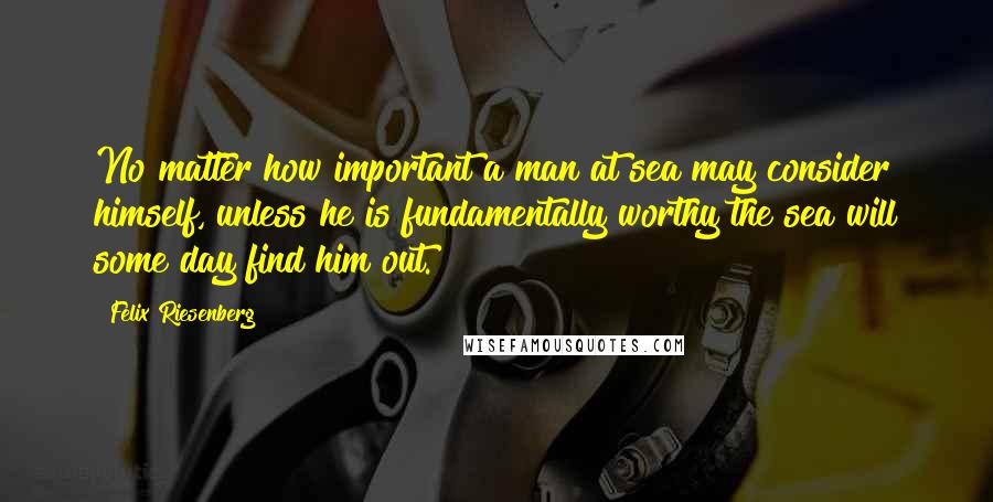 Felix Riesenberg quotes: No matter how important a man at sea may consider himself, unless he is fundamentally worthy the sea will some day find him out.