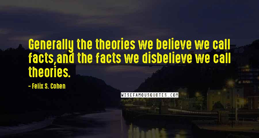 Felix S. Cohen quotes: Generally the theories we believe we call facts,and the facts we disbelieve we call theories.