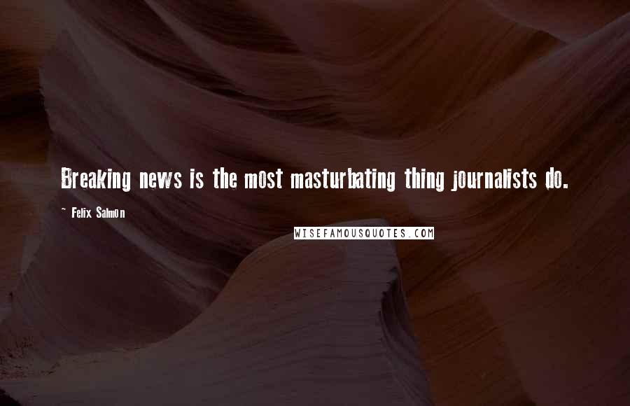 Felix Salmon quotes: Breaking news is the most masturbating thing journalists do.