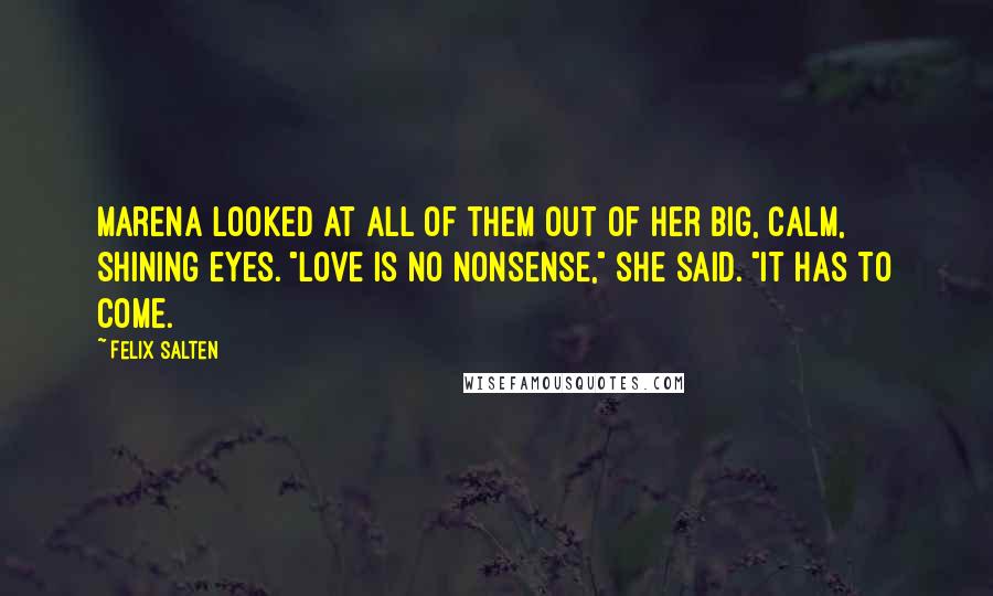 Felix Salten quotes: Marena looked at all of them out of her big, calm, shining eyes. "Love is no nonsense," she said. "It has to come.