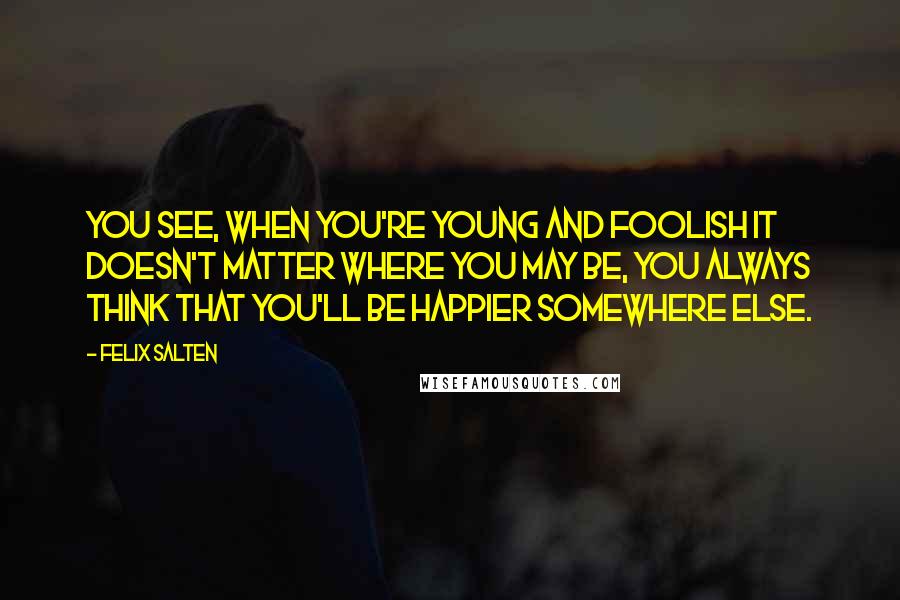 Felix Salten quotes: You see, when you're young and foolish it doesn't matter where you may be, you always think that you'll be happier somewhere else.