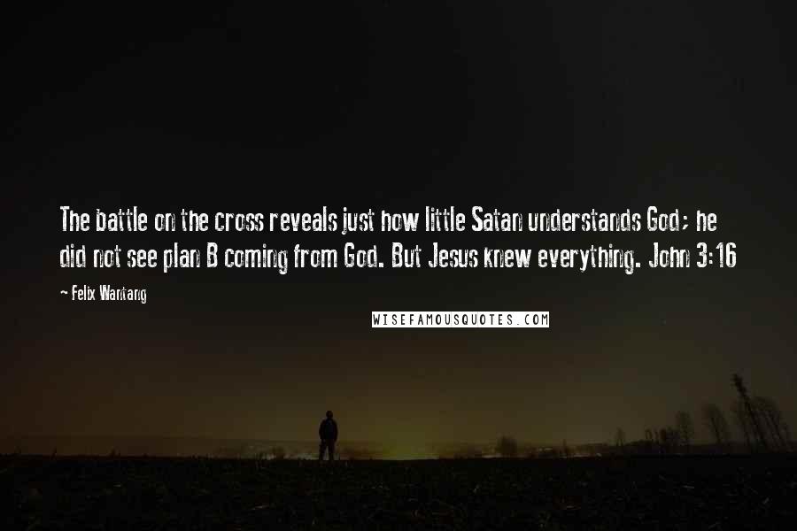 Felix Wantang quotes: The battle on the cross reveals just how little Satan understands God; he did not see plan B coming from God. But Jesus knew everything. John 3:16