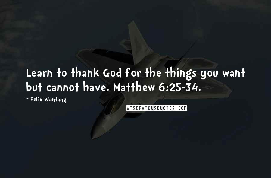 Felix Wantang quotes: Learn to thank God for the things you want but cannot have. Matthew 6:25-34.