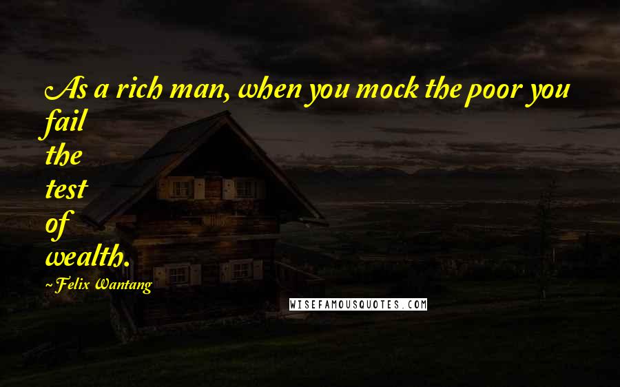 Felix Wantang quotes: As a rich man, when you mock the poor you fail the test of wealth.