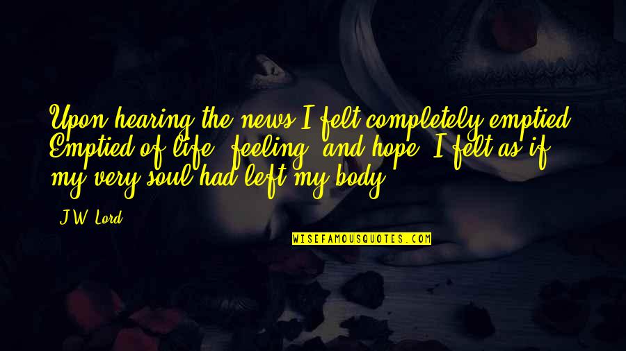 Felt So Empty Quotes By J.W. Lord: Upon hearing the news I felt completely emptied. Felt So Empty Quotes By J.W. Lord: Upon hearing the news I felt completely emptied.