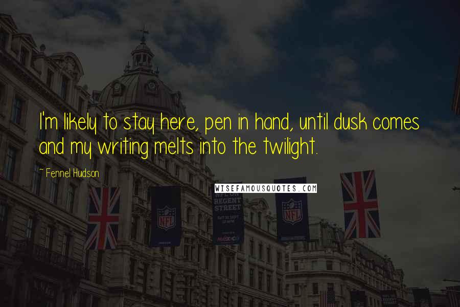 Fennel Hudson quotes: I'm likely to stay here, pen in hand, until dusk comes and my writing melts into the twilight.