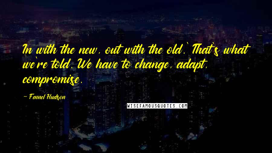 Fennel Hudson quotes: In with the new, out with the old.' That's what we're told. We have to change, adapt, compromise.