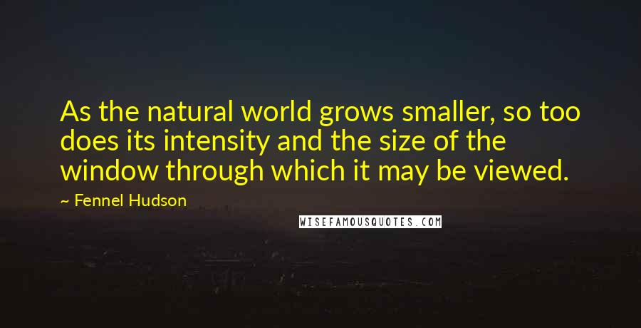 Fennel Hudson quotes: As the natural world grows smaller, so too does its intensity and the size of the window through which it may be viewed.
