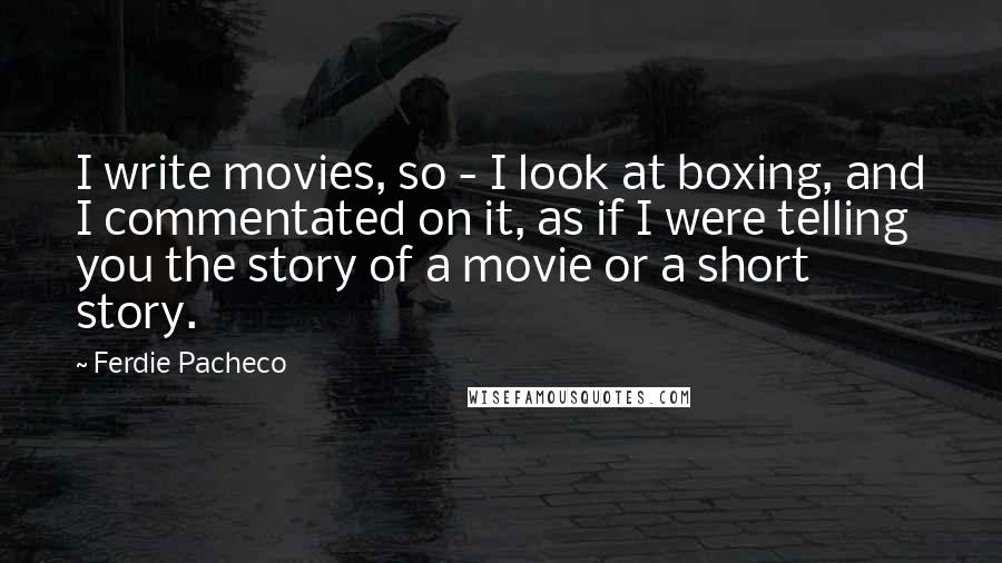 Ferdie Pacheco quotes: I write movies, so - I look at boxing, and I commentated on it, as if I were telling you the story of a movie or a short story.