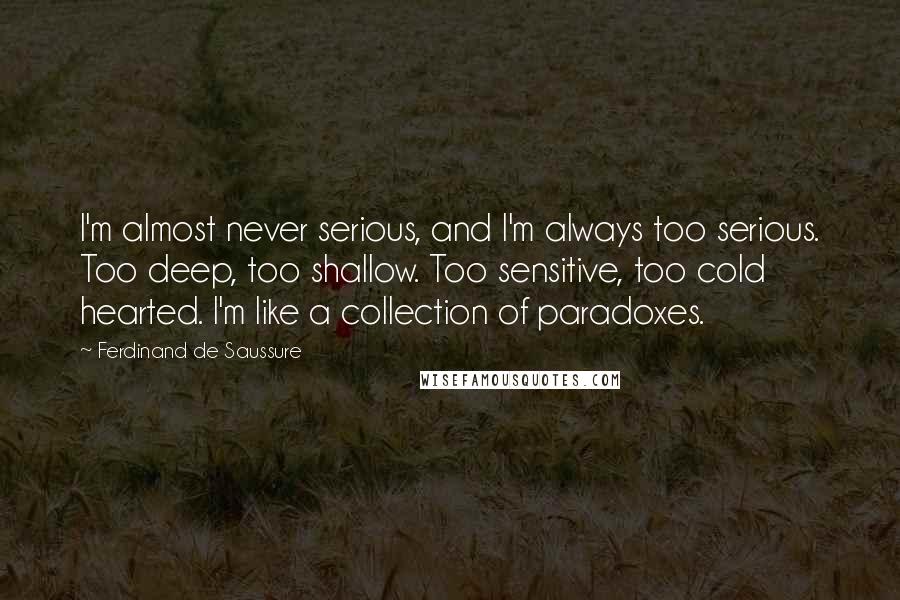 Ferdinand De Saussure quotes: I'm almost never serious, and I'm always too serious. Too deep, too shallow. Too sensitive, too cold hearted. I'm like a collection of paradoxes.