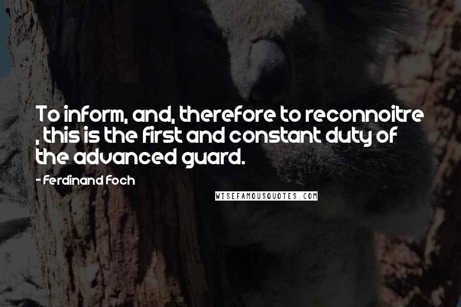 Ferdinand Foch quotes: To inform, and, therefore to reconnoitre , this is the first and constant duty of the advanced guard.