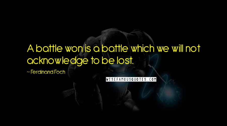 Ferdinand Foch quotes: A battle won is a battle which we will not acknowledge to be lost.