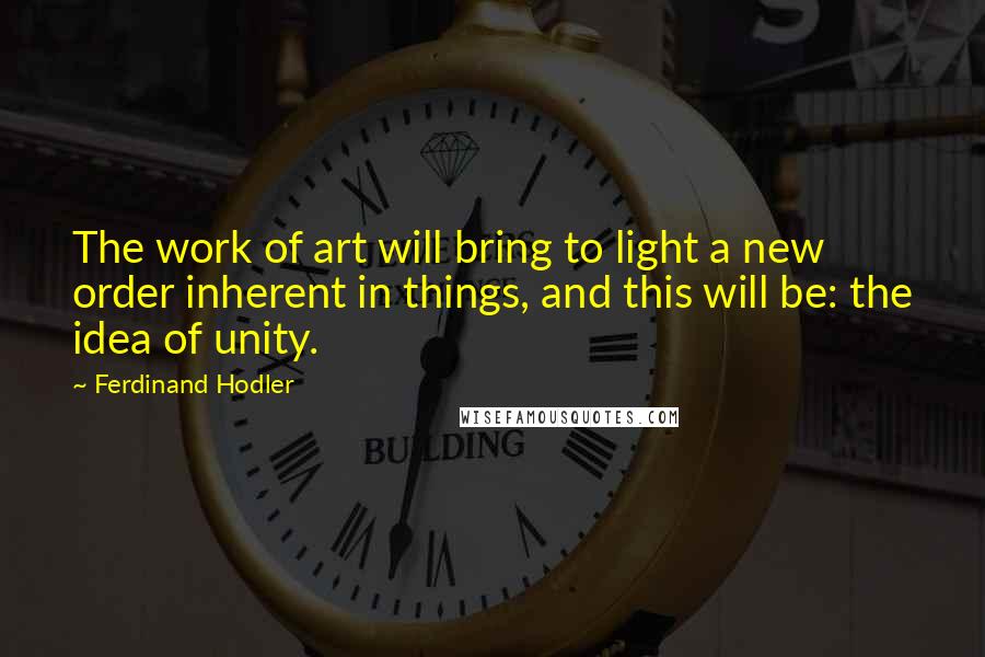 Ferdinand Hodler quotes: The work of art will bring to light a new order inherent in things, and this will be: the idea of unity.