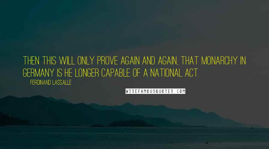 Ferdinand Lassalle quotes: Then this will only prove again and again, that Monarchy in Germany is he longer capable of a national act. Ferdinand Lassalle quotes: Then this will only prove again and again, that Monarchy in Germany is he longer capable of a national act.