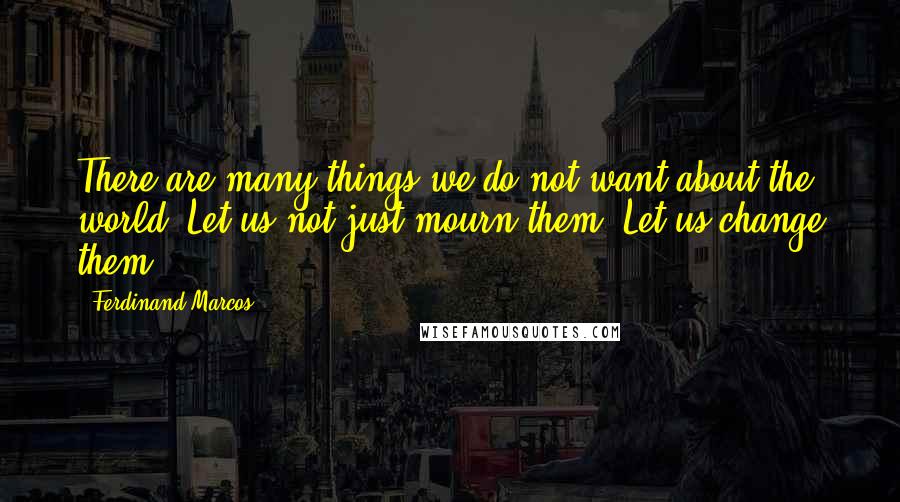 Ferdinand Marcos quotes: There are many things we do not want about the world. Let us not just mourn them. Let us change them.