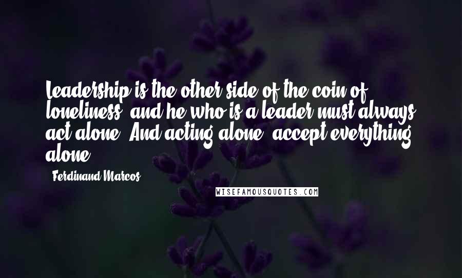 Ferdinand Marcos quotes: Leadership is the other side of the coin of loneliness, and he who is a leader must always act alone. And acting alone, accept everything alone.