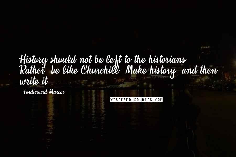 Ferdinand Marcos quotes: History should not be left to the historians. Rather, be like Churchill. Make history, and then write it.