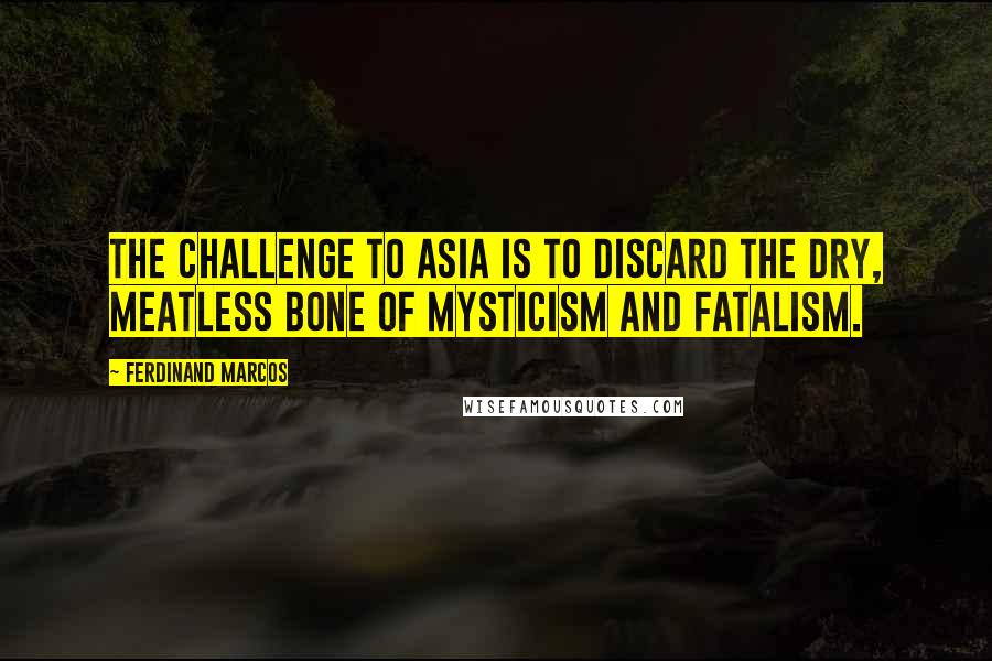 Ferdinand Marcos quotes: The challenge to Asia is to discard the dry, meatless bone of mysticism and fatalism.
