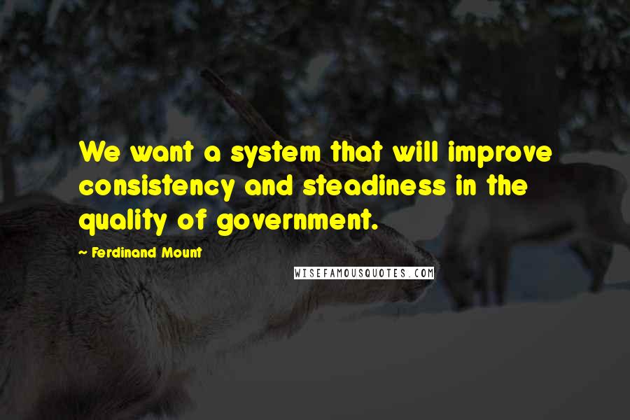 Ferdinand Mount quotes: We want a system that will improve consistency and steadiness in the quality of government.