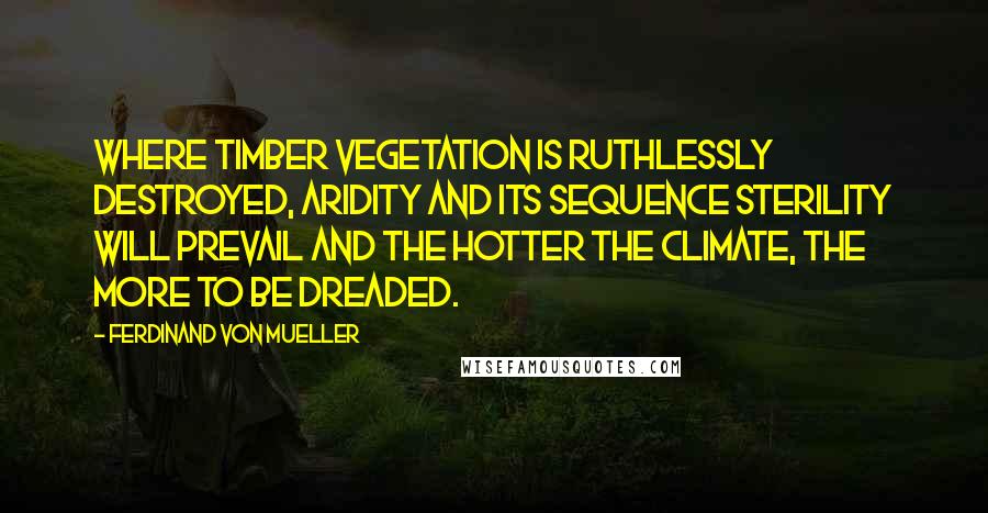 Ferdinand Von Mueller quotes: Where timber vegetation is ruthlessly destroyed, aridity and its sequence sterility will prevail and the hotter the climate, the more to be dreaded.