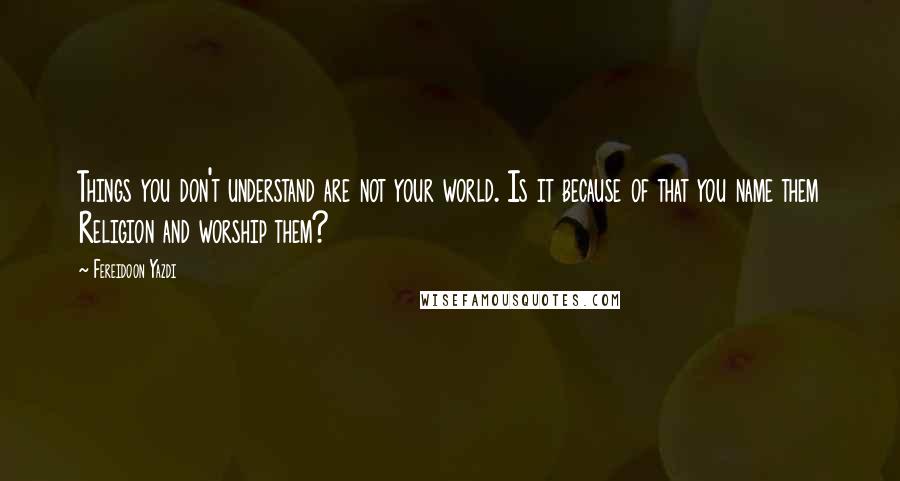 Fereidoon Yazdi quotes: Things you don't understand are not your world. Is it because of that you name them Religion and worship them? Fereidoon Yazdi quotes: Things you don't understand are not your world. Is it because of that you name them Religion and worship them?