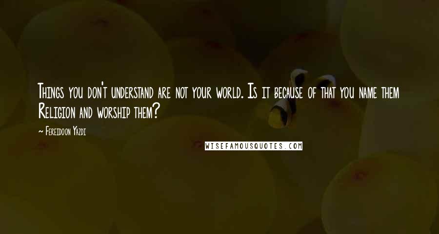 Fereidoon Yazdi quotes: Things you don't understand are not your world. Is it because of that you name them Religion and worship them?