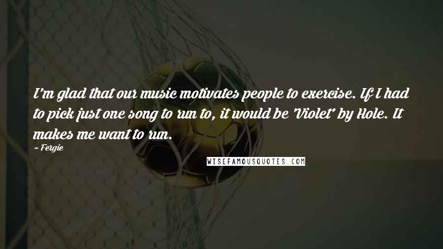 Fergie quotes: I'm glad that our music motivates people to exercise. If I had to pick just one song to run to, it would be 'Violet' by Hole. It makes me want