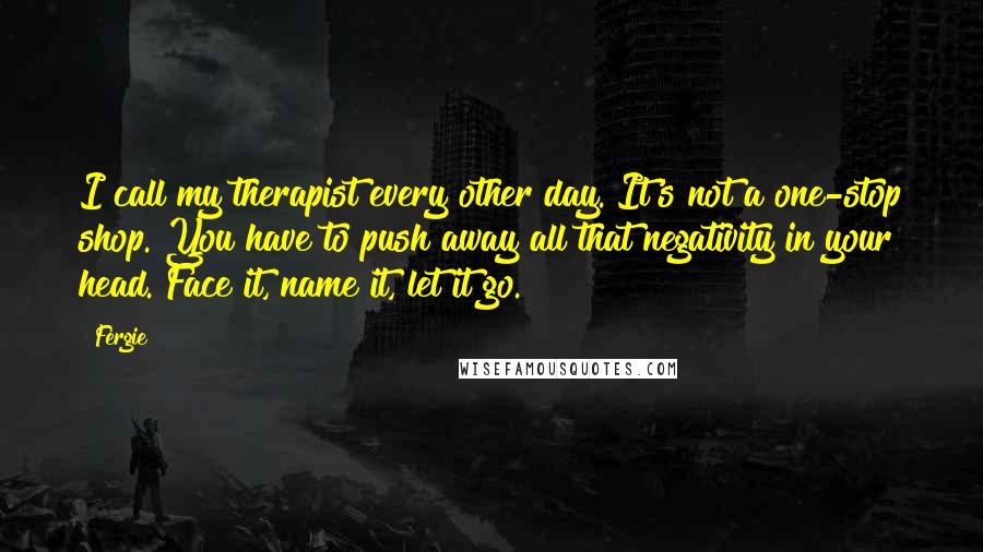 Fergie quotes: I call my therapist every other day. It's not a one-stop shop. You have to push away all that negativity in your head. Face it, name it, let it go.