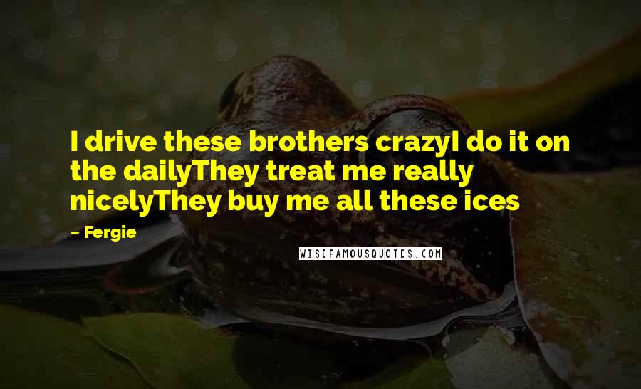 Fergie quotes: I drive these brothers crazyI do it on the dailyThey treat me really nicelyThey buy me all these ices